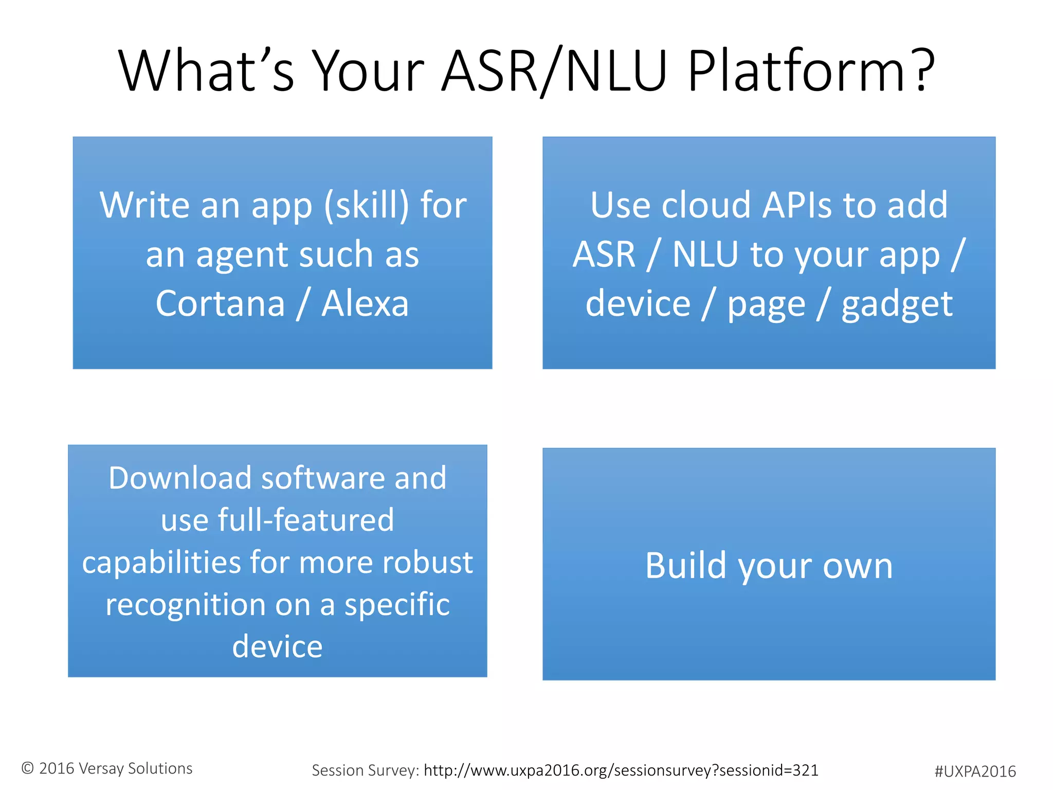 #UXPA2016Session Survey: http://www.uxpa2016.org/sessionsurvey?sessionid=321© 2016 Versay Solutions
What’s Your ASR/NLU Platform?
Write an app (skill) for
an agent such as
Cortana / Alexa
Use cloud APIs to add
ASR / NLU to your app /
device / page / gadget
Download software and
use full-featured
capabilities for more robust
recognition on a specific
device
Build your own
 