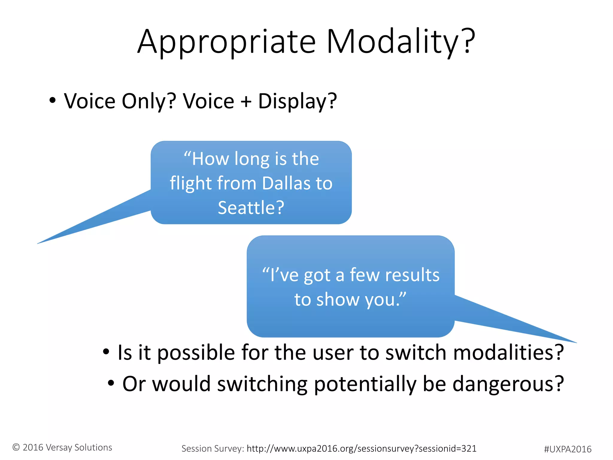 #UXPA2016Session Survey: http://www.uxpa2016.org/sessionsurvey?sessionid=321© 2016 Versay Solutions
Appropriate Modality?
• Voice Only? Voice + Display?
• Is it possible for the user to switch modalities?
• Or would switching potentially be dangerous?
“How long is the
flight from Dallas to
Seattle?
“I’ve got a few results
to show you.”
 