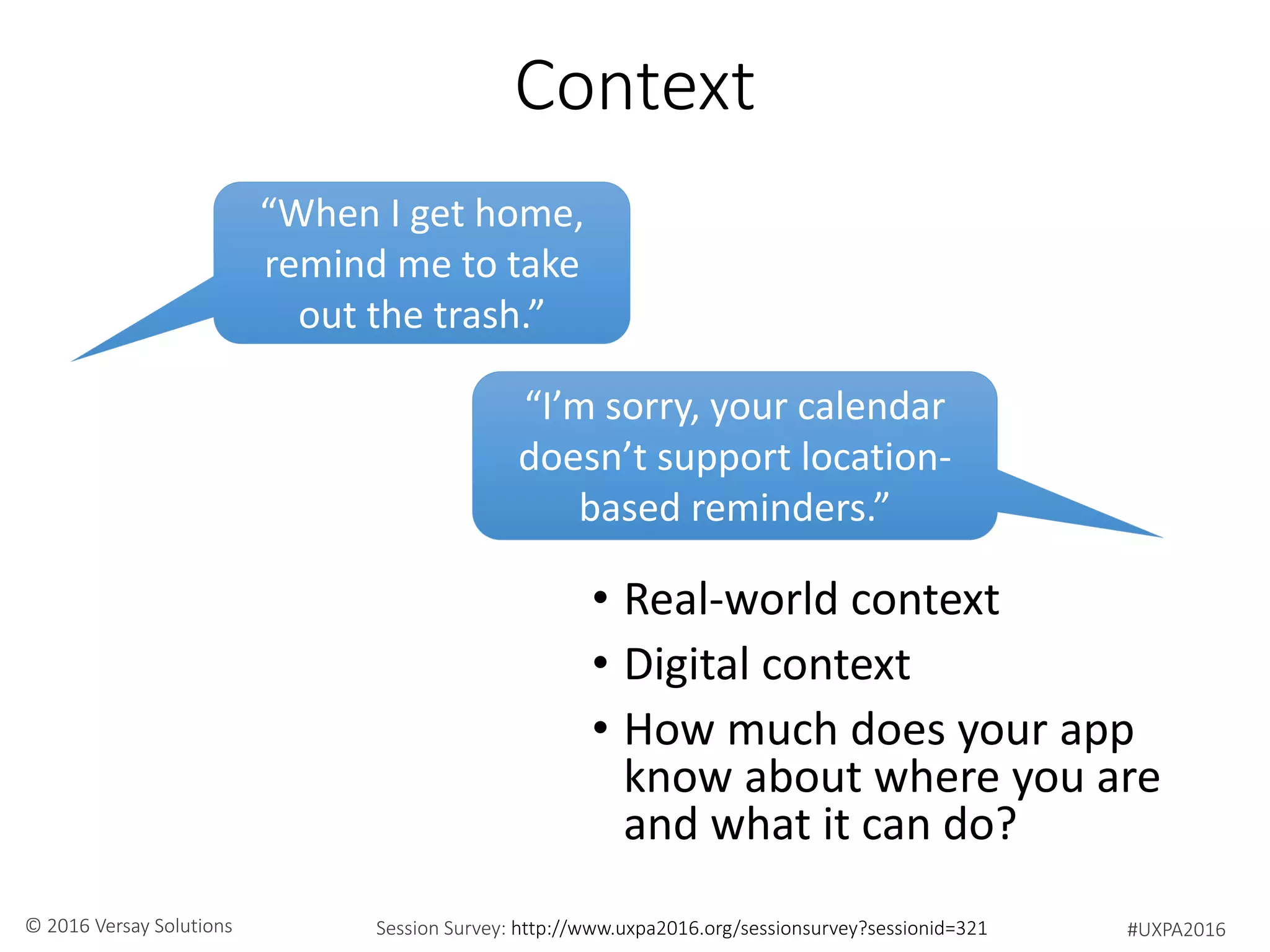 #UXPA2016Session Survey: http://www.uxpa2016.org/sessionsurvey?sessionid=321© 2016 Versay Solutions
Context
• Real-world context
• Digital context
• How much does your app
know about where you are
and what it can do?
“When I get home,
remind me to take
out the trash.”
“I’m sorry, your calendar
doesn’t support location-
based reminders.”
 