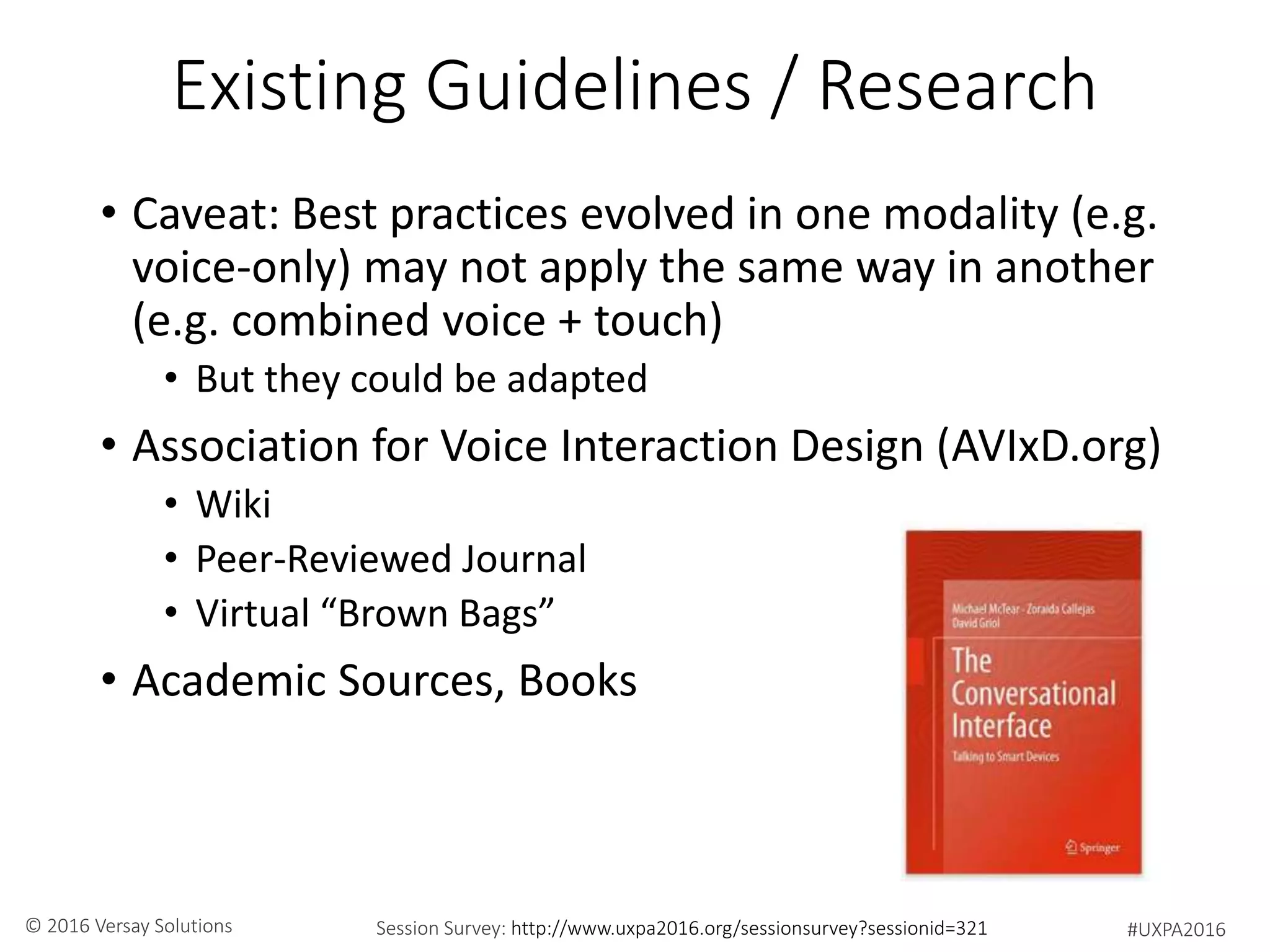 #UXPA2016Session Survey: http://www.uxpa2016.org/sessionsurvey?sessionid=321© 2016 Versay Solutions
Existing Guidelines / Research
• Caveat: Best practices evolved in one modality (e.g.
voice-only) may not apply the same way in another
(e.g. combined voice + touch)
• But they could be adapted
• Association for Voice Interaction Design (AVIxD.org)
• Wiki
• Peer-Reviewed Journal
• Virtual “Brown Bags”
• Academic Sources, Books
 