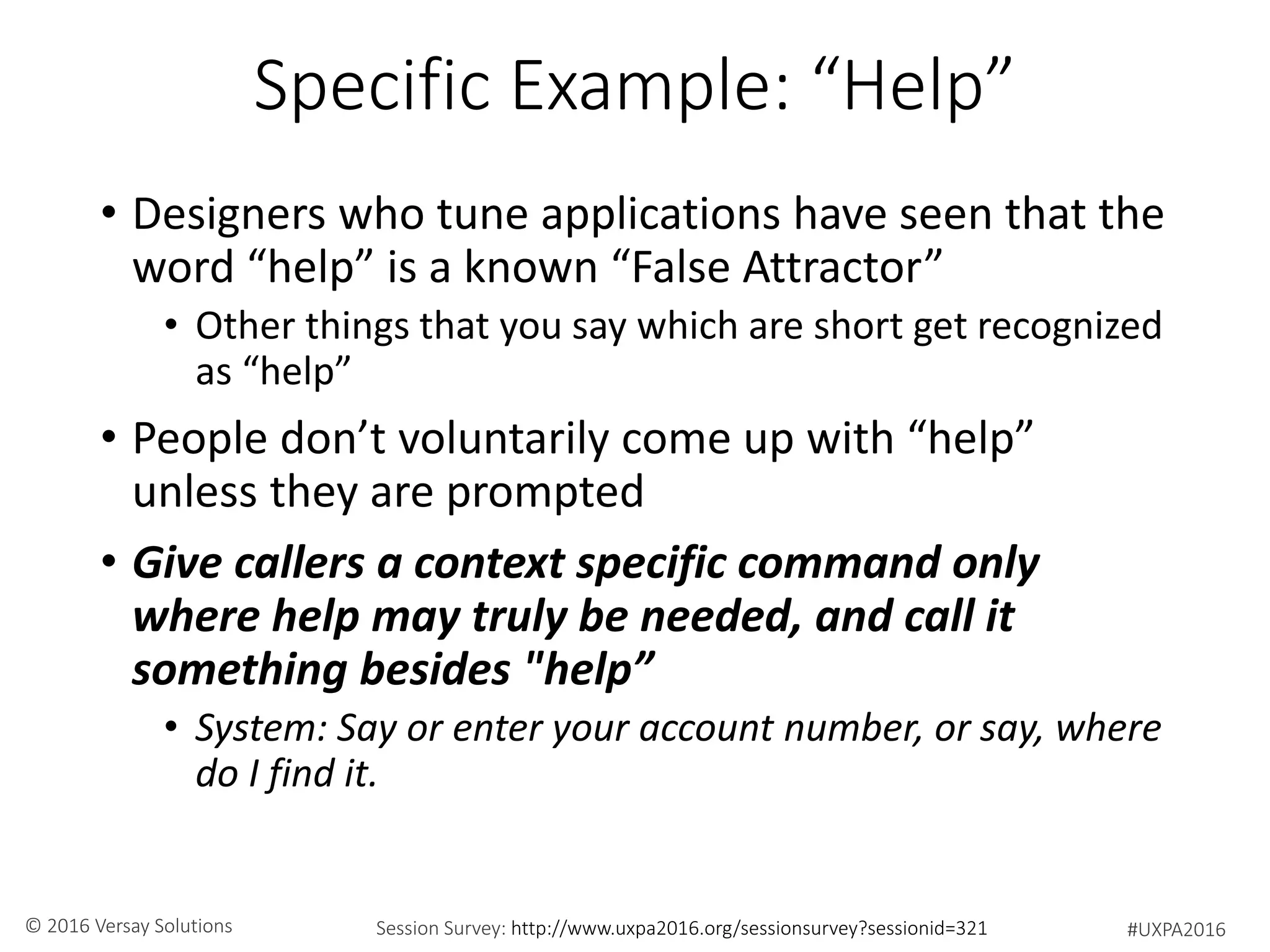 #UXPA2016Session Survey: http://www.uxpa2016.org/sessionsurvey?sessionid=321© 2016 Versay Solutions
Specific Example: “Help”
• Designers who tune applications have seen that the
word “help” is a known “False Attractor”
• Other things that you say which are short get recognized
as “help”
• People don’t voluntarily come up with “help”
unless they are prompted
• Give callers a context specific command only
where help may truly be needed, and call it
something besides "help”
• System: Say or enter your account number, or say, where
do I find it.
 