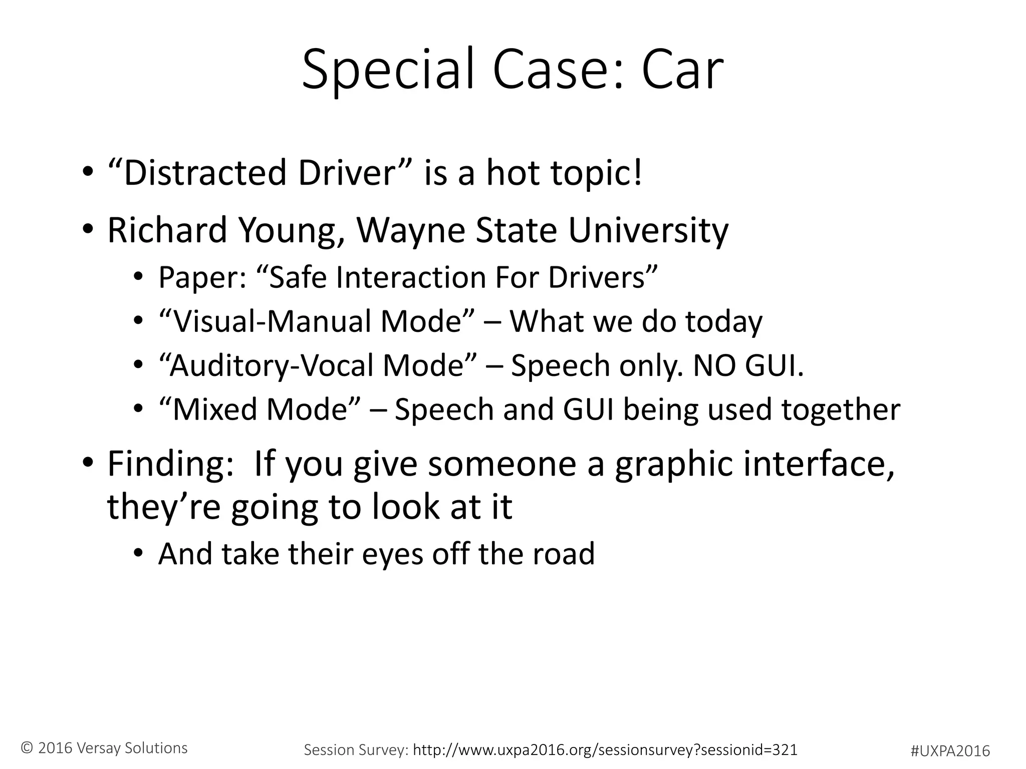 #UXPA2016Session Survey: http://www.uxpa2016.org/sessionsurvey?sessionid=321© 2016 Versay Solutions
Special Case: Car
• “Distracted Driver” is a hot topic!
• Richard Young, Wayne State University
• Paper: “Safe Interaction For Drivers”
• “Visual-Manual Mode” – What we do today
• “Auditory-Vocal Mode” – Speech only. NO GUI.
• “Mixed Mode” – Speech and GUI being used together
• Finding: If you give someone a graphic interface,
they’re going to look at it
• And take their eyes off the road
 