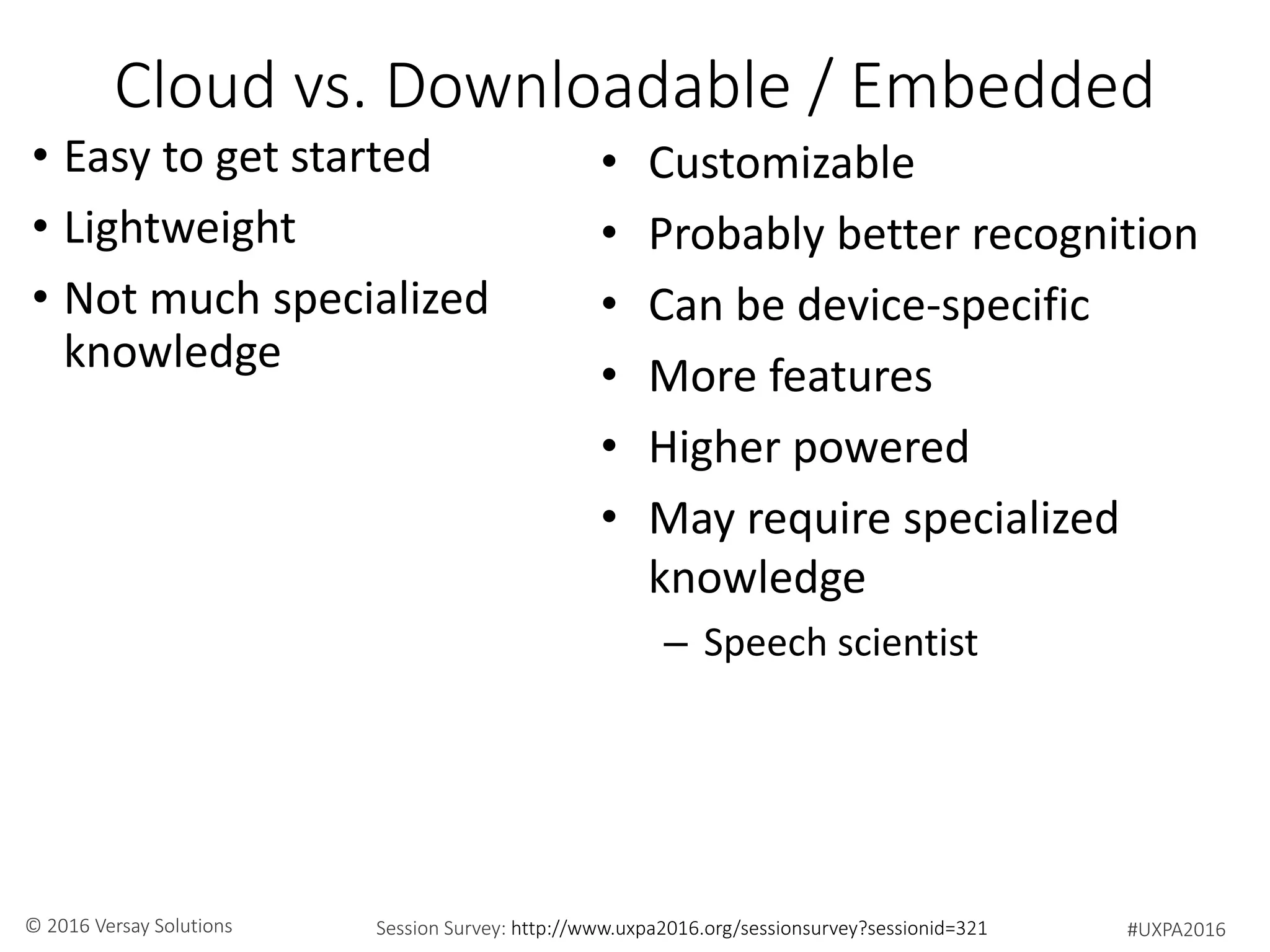#UXPA2016Session Survey: http://www.uxpa2016.org/sessionsurvey?sessionid=321© 2016 Versay Solutions
Cloud vs. Downloadable / Embedded
• Easy to get started
• Lightweight
• Not much specialized
knowledge
• Customizable
• Probably better recognition
• Can be device-specific
• More features
• Higher powered
• May require specialized
knowledge
– Speech scientist
 