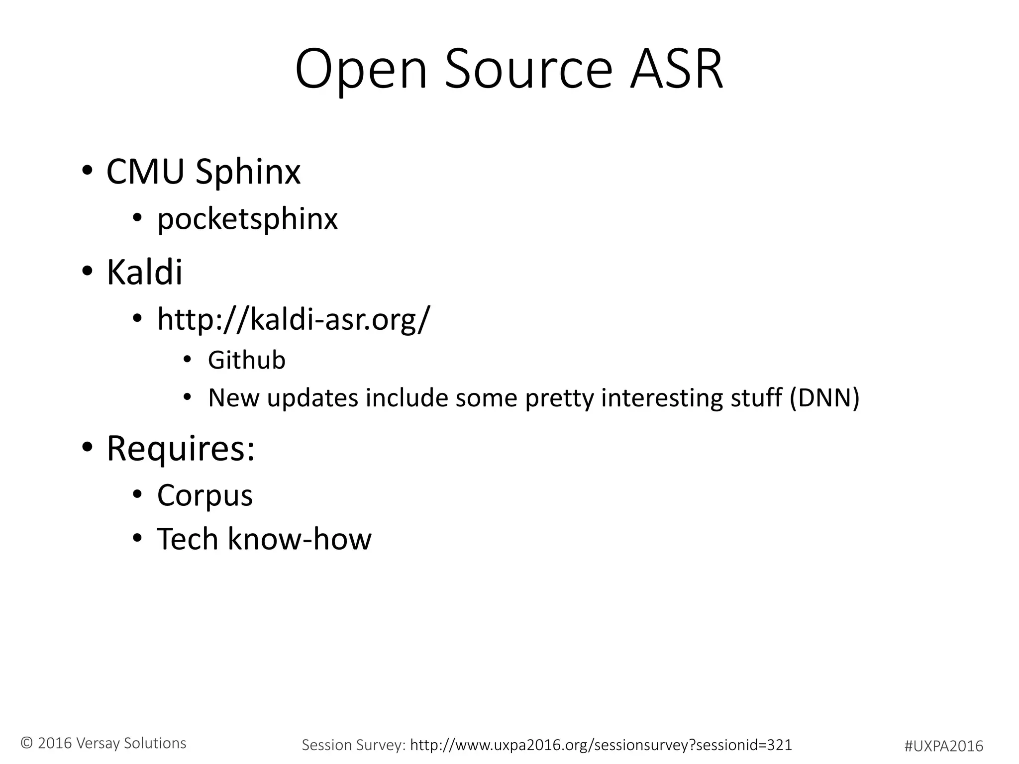 #UXPA2016Session Survey: http://www.uxpa2016.org/sessionsurvey?sessionid=321© 2016 Versay Solutions
Open Source ASR
• CMU Sphinx
• pocketsphinx
• Kaldi
• http://kaldi-asr.org/
• Github
• New updates include some pretty interesting stuff (DNN)
• Requires:
• Corpus
• Tech know-how
 