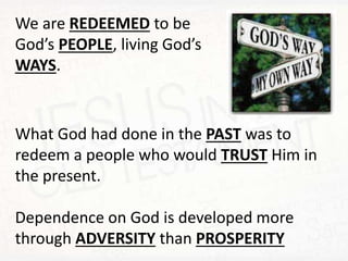 We are REDEEMED to be
God’s PEOPLE, living God’s
WAYS.
What God had done in the PAST was to
redeem a people who would TRUST Him in
the present.
Dependence on God is developed more
through ADVERSITY than PROSPERITY
 