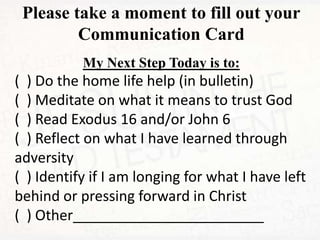 Please take a moment to fill out your
Communication Card
My Next Step Today is to:
( ) Do the home life help (in bulletin)
( ) Meditate on what it means to trust God
( ) Read Exodus 16 and/or John 6
( ) Reflect on what I have learned through
adversity
( ) Identify if I am longing for what I have left
behind or pressing forward in Christ
( ) Other________________________
 