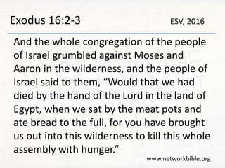 Exodus 16:2-3
And the whole congregation of the people
of Israel grumbled against Moses and
Aaron in the wilderness, and the people of
Israel said to them, “Would that we had
died by the hand of the Lord in the land of
Egypt, when we sat by the meat pots and
ate bread to the full, for you have brought
us out into this wilderness to kill this whole
assembly with hunger.”
www.networkbible.org
ESV, 2016
 