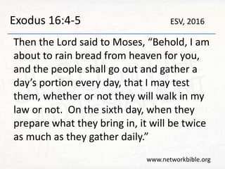 Exodus 16:4-5
Then the Lord said to Moses, “Behold, I am
about to rain bread from heaven for you,
and the people shall go out and gather a
day’s portion every day, that I may test
them, whether or not they will walk in my
law or not. On the sixth day, when they
prepare what they bring in, it will be twice
as much as they gather daily.”
www.networkbible.org
ESV, 2016
 