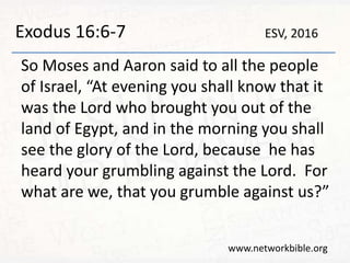 Exodus 16:6-7
So Moses and Aaron said to all the people
of Israel, “At evening you shall know that it
was the Lord who brought you out of the
land of Egypt, and in the morning you shall
see the glory of the Lord, because he has
heard your grumbling against the Lord. For
what are we, that you grumble against us?”
www.networkbible.org
ESV, 2016
 