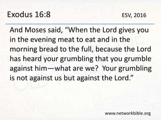 Exodus 16:8
And Moses said, “When the Lord gives you
in the evening meat to eat and in the
morning bread to the full, because the Lord
has heard your grumbling that you grumble
against him—what are we? Your grumbling
is not against us but against the Lord.”
www.networkbible.org
ESV, 2016
 
