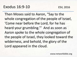 Exodus 16:9-10
Then Moses said to Aaron, “Say to the
whole congregation of the people of Israel,
‘Come near before the Lord, for he has
heard your grumbling.’” And as soon as
Aaron spoke to the whole congregation of
the people of Israel, they looked toward the
wilderness, and behold, the glory of the
Lord appeared in the cloud.
www.networkbible.org
ESV, 2016
 