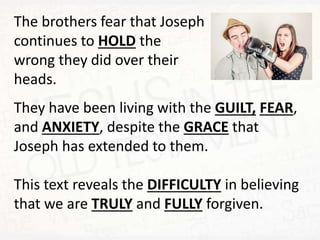 The brothers fear that Joseph
continues to HOLD the
wrong they did over their
heads.
They have been living with the GUILT, FEAR,
and ANXIETY, despite the GRACE that
Joseph has extended to them.
This text reveals the DIFFICULTY in believing
that we are TRULY and FULLY forgiven.
 