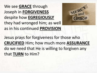 We see GRACE through
Joseph in FORGIVENESS
despite how EGREGIOUSLY
they had wronged him; as well
as in his continued PROVISION
Jesus prays for forgiveness for those who
CRUCIFIED Him; how much more ASSURANCE
do we need that He is willing to forgiven any
that TURN to Him?
 