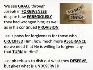 We see GRACE through
Joseph in FORGIVENESS
despite how EGREGIOUSLY
they had wronged him; as well
as in his continued PROVISION
Jesus prays for forgiveness for those who
CRUCIFIED Him; how much more ASSURANCE
do we need that He is willing to forgiven any
that TURN to Him?
Joseph refuses to dish out what they DESERVE,
but gives what is UNDESERVED.
 