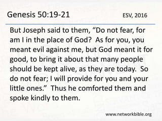 Genesis 50:19-21
But Joseph said to them, “Do not fear, for
am I in the place of God? As for you, you
meant evil against me, but God meant it for
good, to bring it about that many people
should be kept alive, as they are today. So
do not fear; I will provide for you and your
little ones.” Thus he comforted them and
spoke kindly to them.
www.networkbible.org
ESV, 2016
 