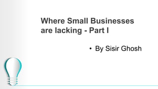 Where Small Businesses
are lacking - Part I
• By Sisir Ghosh
 