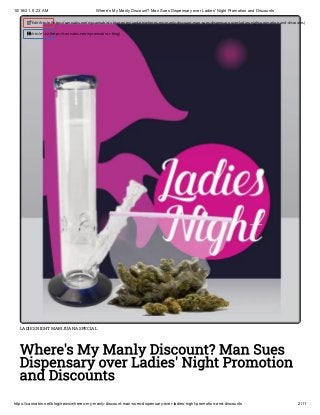 10/16/21, 9:23 AM Where's My Manly Discount? Man Sues Dispensary over Ladies' Night Promotion and Discounts
https://cannabis.net/blog/news/wheres-my-manly-discount-man-sues-dispensary-over-ladies-night-promotion-and-discounts 2/11
LADIES NIGHT MARIJUANA SPECIAL
Where's My Manly Discount? Man Sues
Dispensary over Ladies' Night Promotion
and Discounts
 Edit Article (https://cannabis.net/mycannabis/c-blog-entry/update/wheres-my-manly-discount-man-sues-dispensary-over-ladies-night-promotion-and-discounts)
 Article List (https://cannabis.net/mycannabis/c-blog)
 