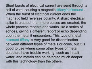 Short bursts of electrical current are send through a coil of wire, causing a magnetic  tiffany's discount  . When the burst of electrical current ends the magnetic field reverses polarity. A sharp electrical spike is created, then more pulses are created, the whole process repeats and works like a series of echoes, giving a different report or echo depending upon the metal it encounters. This type of metal  discount tiffany  is very good for discrimination between different types of metals or coins, but it is good to use where some other types of metal detectors have trouble working, such as in salt-water, and metals can be detected much deeper with this technology than the others.  