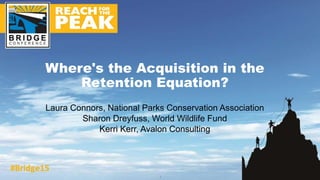 Laura Connors, National Parks Conservation Association
Sharon Dreyfuss, World Wildlife Fund
Kerri Kerr, Avalon Consulting
Where's the Acquisition in the
Retention Equation?
1
 