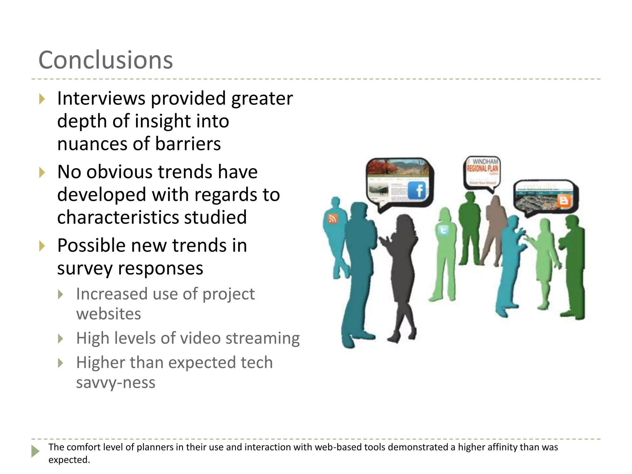 Conclusions
 Interviews provided greater
depth of insight into
nuances of barriers
 No obvious trends have
developed with regards to
characteristics studied
 Possible new trends in
survey responses
 Increased use of project
websites
 High levels of video streaming
 Higher than expected tech
savvy-ness
The comfort level of planners in their use and interaction with web-based tools demonstrated a higher affinity than was
expected.
 