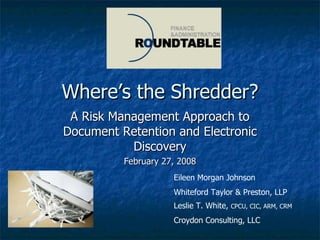 Where’s the Shredder? A Risk Management Approach to Document Retention and Electronic Discovery February 27, 2008 Eileen Morgan Johnson Whiteford Taylor & Preston, LLP Leslie T. White,  CPCU, CIC, ARM, CRM Croydon Consulting, LLC 