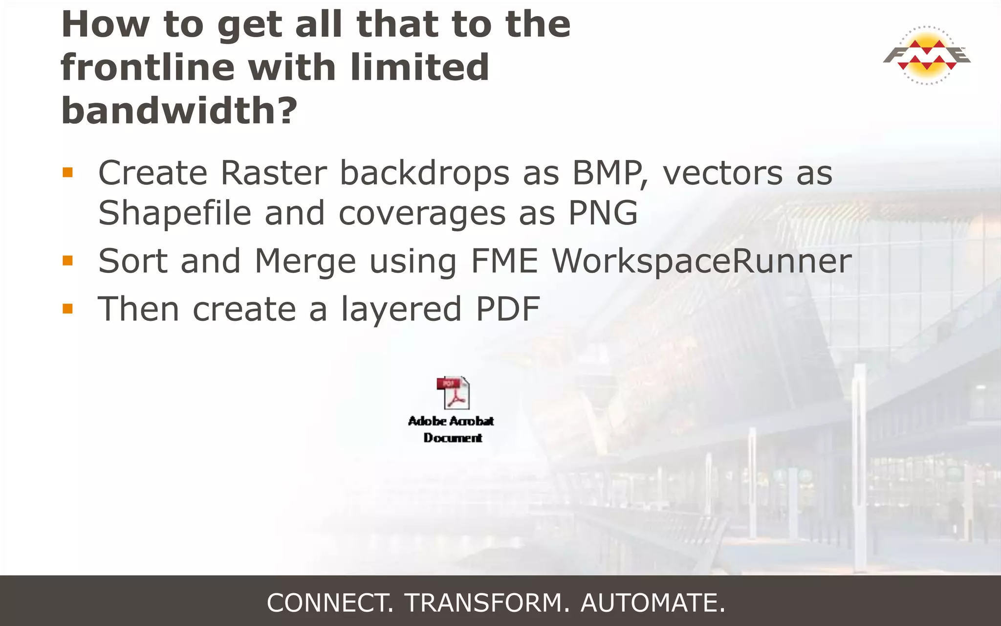 How to get all that to the
frontline with limited
bandwidth?
CONNECT. TRANSFORM. AUTOMATE.
 Create Raster backdrops as BMP, vectors as
Shapefile and coverages as PNG
 Sort and Merge using FME WorkspaceRunner
 Then create a layered PDF
 
