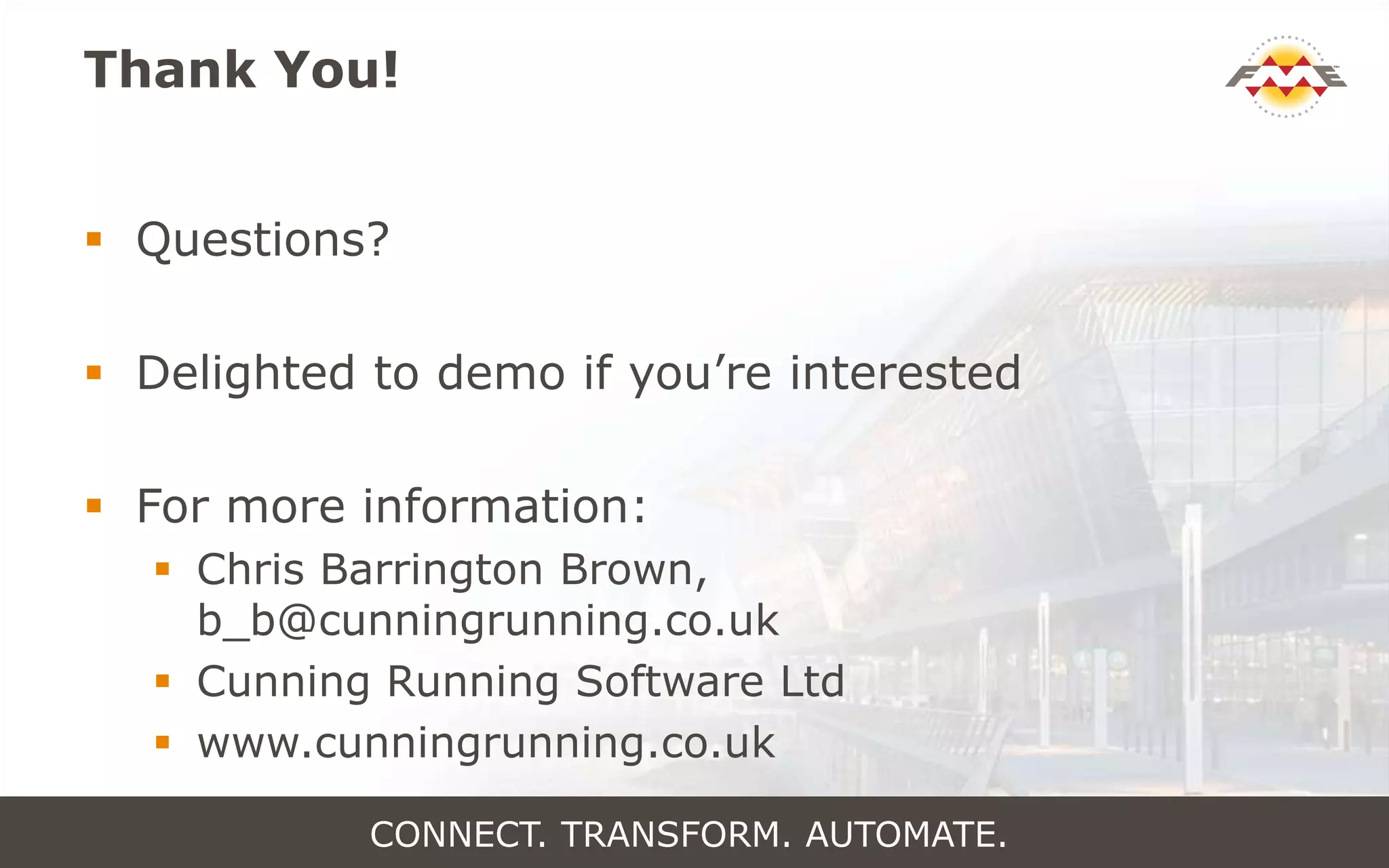 Thank You!
 Questions?
 Delighted to demo if you’re interested
 For more information:
 Chris Barrington Brown,
b_b@cunningrunning.co.uk
 Cunning Running Software Ltd
 www.cunningrunning.co.uk
CONNECT. TRANSFORM. AUTOMATE.
 