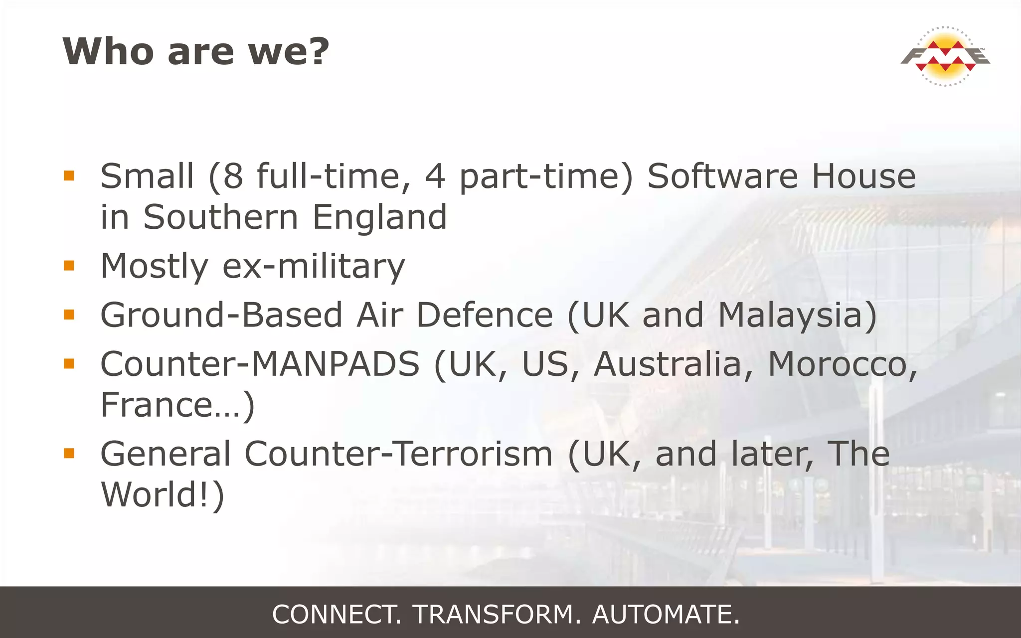 Who are we?
 Small (8 full-time, 4 part-time) Software House
in Southern England
 Mostly ex-military
 Ground-Based Air Defence (UK and Malaysia)
 Counter-MANPADS (UK, US, Australia, Morocco,
France…)
 General Counter-Terrorism (UK, and later, The
World!)
CONNECT. TRANSFORM. AUTOMATE.
 