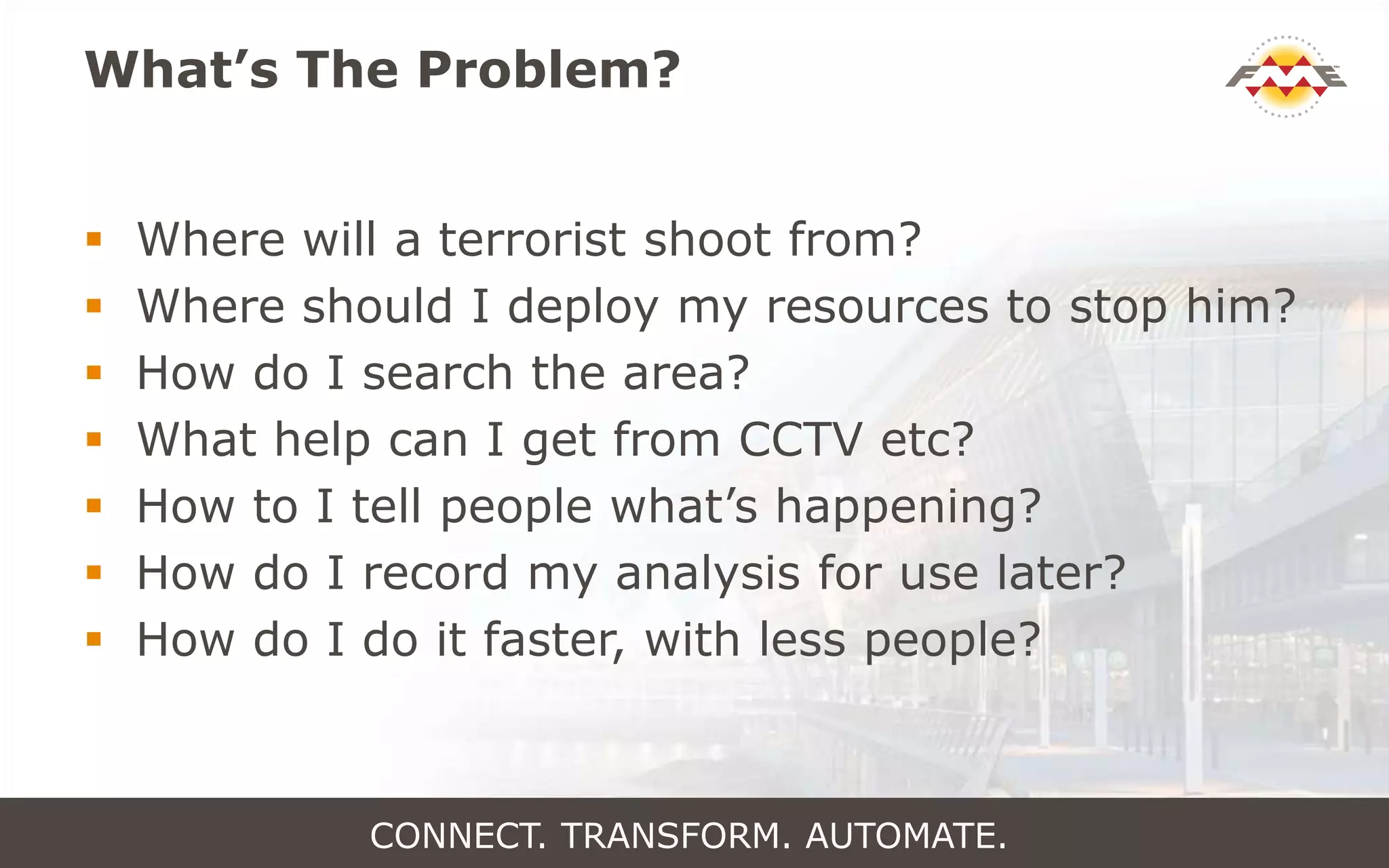 What’s The Problem?
 Where will a terrorist shoot from?
 Where should I deploy my resources to stop him?
 How do I search the area?
 What help can I get from CCTV etc?
 How to I tell people what’s happening?
 How do I record my analysis for use later?
 How do I do it faster, with less people?
CONNECT. TRANSFORM. AUTOMATE.
 