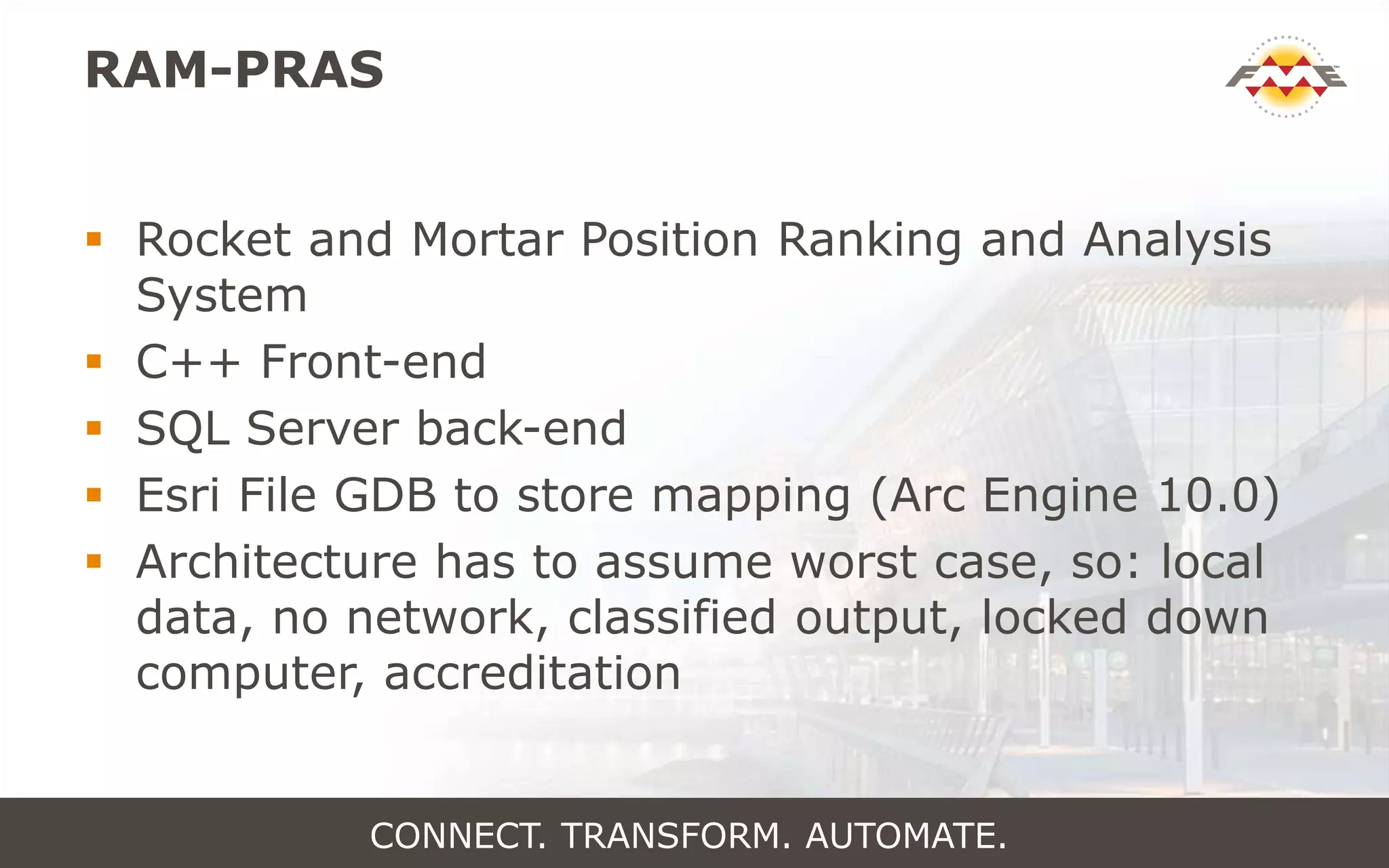 RAM-PRAS
 Rocket and Mortar Position Ranking and Analysis
System
 C++ Front-end
 SQL Server back-end
 Esri File GDB to store mapping (Arc Engine 10.0)
 Architecture has to assume worst case, so: local
data, no network, classified output, locked down
computer, accreditation
CONNECT. TRANSFORM. AUTOMATE.
 