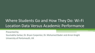 Presented by
Soumabha Sarkar, Dr. Bryan Carpenter, Dr. Mohamed Bader and Arron Knight
University of Portsmouth, UK
Where Students Go and How They Do: Wi-Fi
Location Data Versus Academic Performance
 