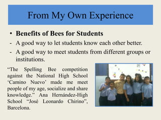 From My Own Experience
• Benefits of Bees for Students
- A good way to let students know each other better.
- A good way to meet students from different groups or
institutions.
“The Spelling Bee competition
against the National High School
‘Camino Nuevo’ made me meet
people of my age, socialize and share
knowledge.” Ana Hernández-High
School “José Leonardo Chirino”,
Barcelona.
 
