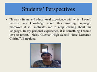 Students’ Perspectives
• “It was a funny and educational experience with which I could
increase my knowledge about this amazing language;
moreover, it still motivates me to keep learning about this
language. In my personal experience, it is something I would
love to repeat.” Nelsy Guzmán-High School “José Leonardo
Chirino”, Barcelona.
 
