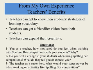 From My Own Experience
Teachers’ Benefits
• Teachers can get to know their students’ strategies of
learning vocabulary.
• Teachers can get a friendlier vision from their
students.
• Teachers can expand their creativity.
Questions:
1- You as a teacher, how motivated do you feel when working
with Spelling Bee competitions with your students? Why?
2- Do you feel a change in your students when using spelling bee
competitions? What do they tell you or express you?
3- The teacher as a super hero, what would your super power be
when working on activities like Spelling Bee competitions?
 