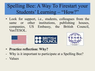 Spelling Bee: A Way To Firestart your
Students’ Learning – “How?”
• Look for support, i.e., students, colleagues from the
same or other institutions, publishing houses,
companies, US Embassy, the British Council,
VenTESOL.
• Practice reflection: Why?
- Why is it important to participate at a Spelling Bee?
- Values
 