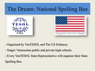 The Dream: National Spelling Bee
- Organized by VenTESOL and The US Embassy.
- Target: Venezuelan public and private high schools.
- Every VenTESOL State Representative will organize their State
Spelling Bee.
 