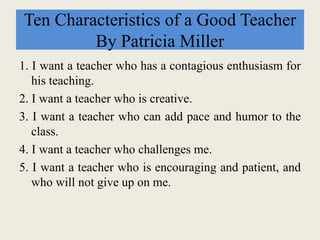 Ten Characteristics of a Good Teacher
By Patricia Miller
1. I want a teacher who has a contagious enthusiasm for
his teaching.
2. I want a teacher who is creative.
3. I want a teacher who can add pace and humor to the
class.
4. I want a teacher who challenges me.
5. I want a teacher who is encouraging and patient, and
who will not give up on me.
 