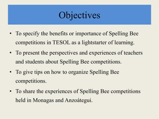 Objectives
• To specify the benefits or importance of Spelling Bee
competitions in TESOL as a lightstarter of learning.
• To present the perspectives and experiences of teachers
and students about Spelling Bee competitions.
• To give tips on how to organize Spelling Bee
competitions.
• To share the experiences of Spelling Bee competitions
held in Monagas and Anzoátegui.
 