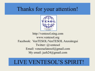 Thanks for your attention!
http://ventesol.ning.com
www.ventesol.org
Facebook: VenTESOL/VenTESOL Anzoátegui
Twitter: @ventesol
Email: venezuelatesol@gmail.com
My email: jazh24@gmail.com
LIVE VENTESOL’S SPIRIT!
 