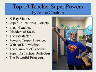 Top 10 Teacher Super Powers
by Annie Condron
• X-Ray Vision.
• Super Educational Gadgets.
• Elasti-Teacher.
• Bladders of Steel.
• The Firestarter.
• Power of Super Patience.
• Webs of Knowledge.
• The Hammer of Teacher.
• Super Distraction Deflectors.
• The Powerful Protector.
 