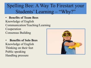 Spelling Bee: A Way To Firestart your
Students’ Learning – “Why?”
• Benefits of Team Bees
Knowledge of English
Communication/Teaching/Learning
Cooperation
Consensus Building
• Benefits of Solo Bees
Knowledge of English
Thinking on their feet
Public speaking
Handling pressure
 