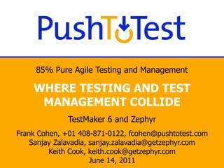 85% Pure Agile Testing and Management

    WHERE TESTING AND TEST
     MANAGEMENT COLLIDE
              TestMaker 6 and Zephyr
Frank Cohen, +01 408-871-0122, fcohen@pushtotest.com
    Sanjay Zalavadia, sanjay.zalavadia@getzephyr.com
         Keith Cook, keith.cook@getzephyr.com
                      June 14, 2011
 