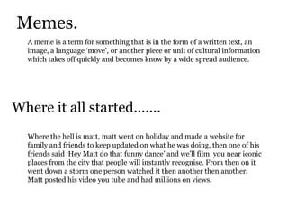 Memes.A meme is a term for something that is in the form of a written text, an image, a language ‘move’, or another piece or unit of cultural information which takes off quickly and becomes know by a wide spread audience.Where it all started.......Where the hell is matt, matt went on holiday and made a website for family and friends to keep updated on what he was doing, then one of his friends said ‘Hey Matt do that funny dance’ and we’ll film  you near iconic places from the city that people will instantly recognise. From then on it went down a storm one person watched it then another then another.  Matt posted his video you tube and had millions on views.