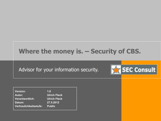 Where the money is. – Security of CBS.

   Advisor for your information security.



Version:                 1.0
Autor:                   Ulrich Fleck
Verantwortlich:          Ulrich Fleck
Datum:                   27.5.2012
Vertraulichkeitsstufe:   Public
 