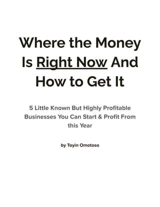 Where the Money
Is Right Now And
How to Get It
5 Little Known But Highly Profitable
Businesses You Can Start & Profit From
this Year
by Toyin Omotoso
 