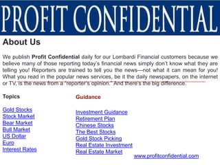 About Us
We publish Profit Confidential daily for our Lombardi Financial customers because we
believe many of those reporting today’s financial news simply don’t know what they are
telling you! Reporters are trained to tell you the news—not what it can mean for you!
What you read in the popular news services, be it the daily newspapers, on the internet
or TV, is the news from a “reporter’s opinion.” And there’s the big difference.

Topics                       Guidance

Gold Stocks                  Investment Guidance
Stock Market                 Retirement Plan
Bear Market                  Chinese Stocks
Bull Market                  The Best Stocks
US Dollar                    Gold Stock Picking
Euro                         Real Estate Investment
Interest Rates               Real Estate Market
                                                      www.profitconfidential.com
 