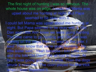 The first night of hunting I was so nervous. The whole house was on edge.  I could tell Mama was upset about me hunting at night. But Papa seemed to be okay with it.  I could tell Mama was upset about me hunting at night. But Papa seemed to be okay with it. Old Dan and Little Ann knew we were going hunting. The time came to go hunting and Old Dan was waiting on the steps then he went to the gate. I said” They know that we’re going hunting.” My little sister said,” Yeah because I told Little Ann and she told Old Dan!” We all had to laugh. At first it was going good for a while. Then the dogs struck a coon trail. The coon played his first trick when I least expected it.   