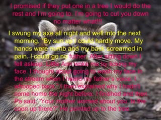 I promised if they put one in a tree I would do the rest and I’m going to. I’m going to cut you down no matter what!!!  I swung my axe all night and well into the next morning. “By sun up I could hardly move. My hands were numb and my back screamed in pain. I could go no  futher .  After sitting down I fell asleep. Little Ann woke me by licking my face. I thought about going to wash my face in the stream when I heard my father’s voice. I whooped back.” I then explained why I hadn’t come home the night before. I finished and then Pa said, “Your mother worried about you. Is the coon up there?” He pointed up to the tree. 