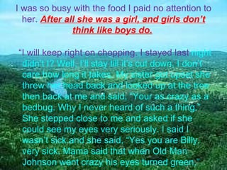 I was so busy with the food I paid no attention to her.  After all she was a girl, and girls don’t think like boys do.     “ I will keep right on chopping. I stayed last  night didn’t I? Well, I’ll stay till it’s cut down, I don’t care how long it takes. My sister got upset she threw her head back and looked up at the tree then back at me and said, “Your as crazy as a bedbug. Why I never heard of such a thing.” She stepped close to me and asked if she could see my eyes very seriously. I said I wasn’t sick and she said, “Yes you are Billy, very sick. Mama said that when Old Man Johnson went crazy his eyes turned green,”  
