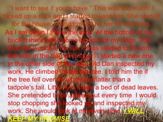 “ I want to see if yours have.” This was too much. I picked up a stick and I started toward her. She started for the house. I would never hit her for anything. As I sat down I threw the stick. At the bottom of my bucket there were some scraps for my dogs. The food did wonders for me. Chips started to fly and the hole in the tree got bigger. I started a new one in the other side of the tree. Old Dan inspected my work. He climbed inside the tree. I told him the if the tree fell over he would be flatter than a tadpole's tail. Little Ann made a bed of dead leaves. She pretended to be asleep but every time  I would stop chopping she looked up and inspected my work. She would look at me every time.  I WILL KEEP MY PROMISE .  